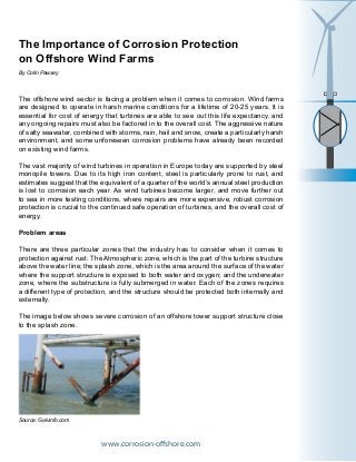 The Importance of Corrosion Protection
on Offshore Wind Farms
The offshore wind sector is facing a problem when it comes to corrosion. Wind farms
are designed to operate in harsh marine conditions for a lifetime of 20-25 years. It is
essential for cost of energy that turbines are able to see out this life expectancy, and
any ongoing repairs must also be factored in to the overall cost. The aggressive nature
of salty seawater, combined with storms, rain, hail and snow, create a particularly harsh
environment, and some unforeseen corrosion problems have already been recorded
on existing wind farms.
The vast majority of wind turbines in operation in Europe today are supported by steel
monopile towers. Due to its high iron content, steel is particularly prone to rust, and
estimates suggest that the equivalent of a quarter of the world’s annual steel production
is lost to corrosion each year. As wind turbines become larger, and move further out
to sea in more testing conditions, where repairs are more expensive, robust corrosion
protection is crucial to the continued safe operation of turbines, and the overall cost of
energy.
Problem areas
There are three particular zones that the industry has to consider when it comes to
protection against rust: The Atmospheric zone, which is the part of the turbine structure
above the water line; the splash zone, which is the area around the surface of the water
where the support structure is exposed to both water and oxygen; and the underwater
zone, where the substructure is fully submerged in water. Each of the zones requires
a different type of protection, and the structure should be protected both internally and
externally.
The image below shows severe corrosion of an offshore tower support structure close
to the splash zone.
www.corrosion-offshore.com
By Colin Pawsey
Source: Galvinfo.com
 
