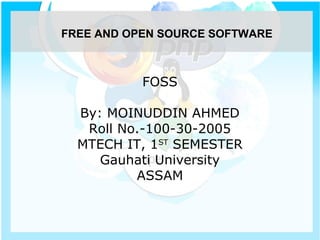 FOSS
By: MOINUDDIN AHMED
Roll No.-100-30-2005
MTECH IT, 1ST
SEMESTER
Gauhati University
ASSAM
FREE AND OPEN SOURCE SOFTWARE
 