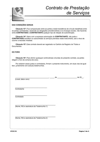 Contrato de Prestação
                                                        de Serviços

 DAS CONDIÇÕES GERAIS

      Cláusula 13ª. Fica compactuado entre as partes a total inexistência de vínculo trabalhista entre
 as partes contratantes, excluindo as obrigações previdenciárias e os encargos sociais, não havendo
 entre CONTRATADO e CONTRATANTE qualquer tipo de relação de subordinação.

      Cláusula 14ª. Salvo com a expressa autorização do CONTRATANTE, não pode o
 CONTRATADO transferir ou subcontratar os serviços previstos neste instrumento, sob o risco de
 ocorrer a rescisão imediata.

     Cláusula 15ª. Este contrato deverá ser registrado no Cartório de Registro de Títulos e
 Documentos.


 DO FORO


      Cláusula 16ª. Para dirimir quaisquer controvérsias oriundas do presente contrato, as partes
 elegem o foro da comarca de (xxx);

       Por estarem assim justos e contratados, firmam o presente instrumento, em duas vias de igual
 teor, juntamente com 2(duas) testemunhas.




      ____________________________________, _____ de _____________________ de 20__.
      (Local, data e ano)



      __________________________________
      Contratante


      __________________________________
      Contratado



      ___________________________________________
      (Nome, RG e assinatura da Testemunha 1)




      ___________________________________________
      (Nome, RG e assinatura da Testemunha 2)




07/01/10                                                                                   Página 3 de 4
 