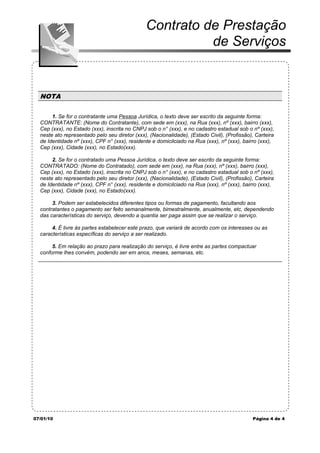 Contrato de Prestação
                                                         de Serviços


  NOTA

       1. Se for o contratante uma Pessoa Jurídica, o texto deve ser escrito da seguinte forma:
  CONTRATANTE: (Nome do Contratante), com sede em (xxx), na Rua (xxx), nº (xxx), bairro (xxx),
  Cep (xxx), no Estado (xxx), inscrita no CNPJ sob o n° (xxx), e no cadastro estadual sob o nº (xxx),
  neste ato representado pelo seu diretor (xxx), (Nacionalidade), (Estado Civil), (Profissão), Carteira
  de Identidade nº (xxx), CPF n° (xxx), residente e domicilciado na Rua (xxx), nº (xxx), bairro (xxx),
  Cep (xxx), Cidade (xxx), no Estado(xxx).

       2. Se for o contratado uma Pessoa Jurídica, o texto deve ser escrito da seguinte forma:
  CONTRATADO: (Nome do Contratado), com sede em (xxx), na Rua (xxx), nº (xxx), bairro (xxx),
  Cep (xxx), no Estado (xxx), inscrita no CNPJ sob o n° (xxx), e no cadastro estadual sob o nº (xxx),
  neste ato representado pelo seu diretor (xxx), (Nacionalidade), (Estado Civil), (Profissão), Carteira
  de Identidade nº (xxx), CPF n° (xxx), residente e domicilciado na Rua (xxx), nº (xxx), bairro (xxx),
  Cep (xxx), Cidade (xxx), no Estado(xxx).

       3. Podem ser estabelecidos diferentes tipos ou formas de pagamento, facultando aos
  contratantes o pagamento ser feito semanalmente, bimestralmente, anualmente, etc, dependendo
  das características do serviço, devendo a quantia ser paga assim que se realizar o serviço.

       4. É livre às partes estabelecer este prazo, que variará de acordo com os interesses ou as
  características específicas do serviço a ser realizado.

       5. Em relação ao prazo para realização do serviço, é livre entre as partes compactuar
  conforme lhes convém, podendo ser em anos, meses, semanas, etc.




07/01/10                                                                                     Página 4 de 4
 