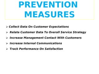 PREVENTION
MEASURES
 Collect Data On Customer Expectations
 Relate Customer Data To Overall Service Strategy
 Increase Management Contact With Customers
 Increase Internal Communications
 Track Performance On Satisfaction

 
