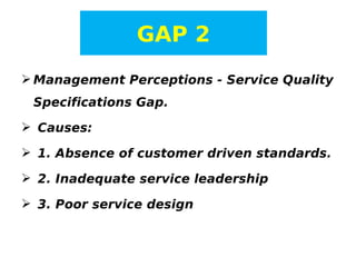 GAP 2
 Management Perceptions - Service Quality
Specifications Gap.
 Causes:
 1. Absence of customer driven standards.
 2. Inadequate service leadership
 3. Poor service design

 