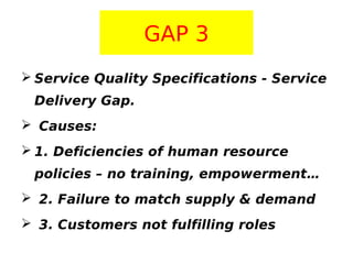 GAP 3
 Service Quality Specifications - Service
Delivery Gap.
 Causes:
 1. Deficiencies of human resource
policies – no training, empowerment…
 2. Failure to match supply & demand
 3. Customers not fulfilling roles

 