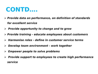 CONTD….
 Provide data on performance, on definition of standards
for excellent service
 Provide opportunity to change and to grow
 Provide training - educate employees about customers
 Harmonise roles - define in customer service terms
 Develop team environment - work together
 Empower people to solve problems
 Provide support to employees to create high performance
service

 