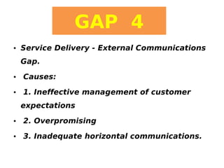 GAP 4
• Service Delivery - External Communications
Gap.
• Causes:
• 1. Ineffective management of customer
expectations
• 2. Overpromising
• 3. Inadequate horizontal communications.

 
