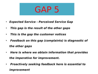 GAP 5
• Expected Service - Perceived Service Gap
•

This gap is the result of the other gaps

•

This is the gap the customer notices

•

Feedback on this gap (complaints) is diagnostic of
the other gaps

•

Here is where we obtain information that provides
the imperative for improvement.

•

Proactively seeking feedback here is essential to
improvement

 
