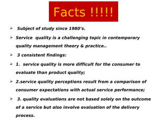 Facts !!!!!


Subject of study since 1980’s.

 Service quality is a challenging topic in contemporary
quality management theory & practice..


3 consistent findings:

 1. service quality is more difficult for the consumer to
evaluate than product quality;
 2.service quality perceptions result from a comparison of
consumer expectations with actual service performance;


3. quality evaluations are not based solely on the outcome
of a service but also involve evaluation of the delivery
process.

 