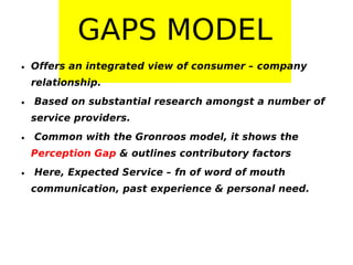 GAPS MODEL
• Offers an integrated view of consumer – company
relationship.
• Based on substantial research amongst a number of
service providers.
• Common with the Gronroos model, it shows the
Perception Gap & outlines contributory factors
• Here, Expected Service – fn of word of mouth
communication, past experience & personal need.

 