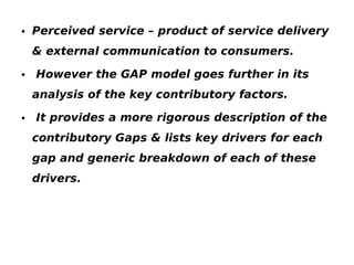 • Perceived service – product of service delivery
& external communication to consumers.
• However the GAP model goes further in its
analysis of the key contributory factors.
• It provides a more rigorous description of the
contributory Gaps & lists key drivers for each
gap and generic breakdown of each of these
drivers.

 