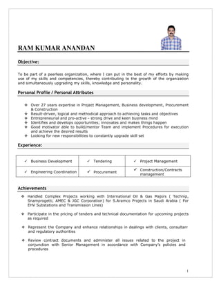 1
RAM KUMAR ANANDAN
Objective:
To be part of a peerless organization, where I can put in the best of my efforts by making
use of my skills and competencies, thereby contributing to the growth of the organization
and simultaneously upgrading my skills, knowledge and personality.
Personal Profile / Personal Attributes
Over 27 years expertise in Project Management, Business development, Procurement
& Construction
Result-driven, logical and methodical approach to achieving tasks and objectives
Entrepreneurial and pro-active - strong drive and keen business mind
Identifies and develops opportunities; innovates and makes things happen
Good motivator able to build/mentor Team and implement Procedures for execution
and achieve the desired results
Looking for new responsibilities to constantly upgrade skill set
Experience:
Business Development Tendering Project Management
Engineering Coordination Procurement
Construction/Contracts
management
Achievements
Handled Complex Projects working with International Oil & Gas Majors ( Technip,
Snamprogetti, AMEC & JGC Corporation) for S.Aramco Projects in Saudi Arabia ( For
EHV Substations and Transmission Lines)
Participate in the pricing of tenders and technical documentation for upcoming projects
as required
Represent the Company and enhance relationships in dealings with clients, consultants
and regulatory authorities
Review contract documents and administer all issues related to the project in
conjunction with Senior Management in accordance with Company’s policies and
procedures
 