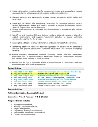 2
Prepare the project execution plan for management review and approval and manage
approved plan to achieve project deliverables and timeline objectives
Manage resources and expenses to achieve contract completion within budget and
time frame
Liaise with the Design, HSE and Quality Department for the preparation and issue of
project Deliverables, safety and quality manuals to ensure Engineering, Health,
Safety & Environment standards are met.
Ensure timely payments are received from the customer in accordance with contract
conditions
Identifying and ensuring skills and training needs of assigned manpower aligned to
project requirements and support recruitment activities to source technically
competent personnel for the project
Leading Project teams to ensure timeframes and customer satisfaction are met.
Identifying additional works and technical upgrades not covered in the contract to
enhance the project deliverables, customer satisfaction and improve Company’s
revenue.
Handle complete Procurement Function including, vendor selection, negotiation,
Finalization of P.Os, design follow-up, expediting, inspection co-ordination, shipping,
port clearance and delivery of material to site.
Exposure to working in live areas, where strict coordination is required to implement
projects without affecting the operations.
Career History
Feb 2010 to Dec 2014 : National Contracting Co. Ltd. Saudi Arabia (UAE Branch)
July 2007 to Jan 2010 : Mott MacDonald Pvt. Ltd, Chennai, TN
Sep 1999 to April 2007 : National Contracting Co. Ltd. Saudi Arabia
Nov 1998 to Aug 1999 : Hi-Tech Carbon, Gummidipoondi, Tamil Nadu, India.
Aug 1995 to Oct 1998 : National Contracting Co. Ltd. Saudi Arabia
Sep 1989 to July 1995 : Shriram Industrial Entp. Ltd., Delhi, India
Dec 1988 to Aug 1989 : Easwaran & Sons Engineers Ltd. Chennai
May 1988 to Nov 1988 : Dowel Erectors ( Pvt. Ltd.), Chennai
Responsibilities
National Contracting Co. Abudhabi, UAE
Designation: Project Manager - T & D Division
Responsibilities include:
• Business Development,
• Bidding, Contract finalization,
• Project Management,
• Engineering & Design co-ordination,
• Procurement, Inspection Co-ordination,
• Construction Co-ordination
 
