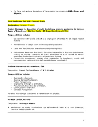 3
• For Extra High Voltage Substations & Transmission line projects in UAE, Oman and
Algeria.
Mott MacDonald Pvt. Ltd., Chennai, India
Designation: Manager- Projects
Project Manager for Execution of multi disciplinary projects pertaining to Various
Types of Industries. ( Sterlite, Essilor, GR Engg. Kent Qatar, KMML)
Responsibilities include:
• Co-ordination with Clients and act as a single point of contact for all project related
matters
• Provide inputs to Design team and manage Design activities
• Liaise with Manufacturers and vendor for Engineering inputs
• Procurement Assistance functions ( Including Preparation of Purchase Requisitions,
Floating of Enquiry, Evaluation of offers, Finalization of P.Os, Review of vendor
submittals, Inspection coordination, shipment and delivery
• Construction Management services (Site supervision for installation, testing and
commissioning, training of field staff, project closure records etc.)
National Contracting Co. Al-Khobar, KSA
Designation: Project Co-Coordinator - T & D Division
Responsibilities include:
• Business Development,
• Bidding, Contract finalization,
• Project Management,
• Engineering & Design co-ordination,
• Procurement, Inspection Co-ordination,
• Construction Co-ordination
• Contracts Management
For Extra High Voltage Substations & Transmission line projects.
HI-Tech Carbon, Chennai
Designation: In-charge- Safety
Responsible for Safety co-ordination for Petrochemical plant w.r.t. Fire protection,
Electrical Safety Systems etc.
 