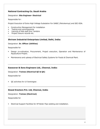 4
National Contracting Co. Saudi Arabia
Designation: Site Engineer- Electrical
Responsible for:
Project Execution of Extra High Voltage Substation For SABIC (Petrokemya) and SEC-EOA.
Construction Management for installation
Testing and commissioning
training of field staff thro’ vendors
Project closure records etc.
Shriram Industrial Enterprises Limited, Delhi, India:
Designation: Sr. Officer (Utilities)
Responsible for
Design co-ordination, Procurement, Project execution, Operation and Maintenance of
Aquaculture Project.
Maintenance and upkeep of Electrical Safety Systems for Foods & Chemical Plant.
Easwaran & Sons Engineers Ltd., Chennai, India:
Designation: Trainee (Electrical QC & QA)
Responsible for
QC activities for LV Switchgear.
Dowel Erectors Pvt. Ltd, Chennai, India:
Designation: Trainee (Electrical)
Responsible for
Electrical Support Facilities for HP Boiler Pipe welding and installation.
 