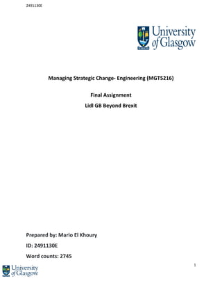 2491130E
1
Managing Strategic Change- Engineering (MGT5216)
Final Assignment
Lidl GB Beyond Brexit
Prepared by: Mario El Khoury
ID: 2491130E
Word counts: 2745
 