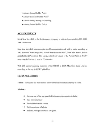 • Amsure Bonus Builder Policy
     • Amsure Business Builder Policy
     • Amsure Family Money Back Policy
     • Amsure Future Builder Policy



ACHIEVEMENTS

MAX New York Life is the first insurance company in india to be awarded the ISO 9001:
2000 certification.


Max New York Life was among the top 25 companies to work with in India, according to
2003 Business World magazine, “Great Workplaces in India”, Max New York Life was
ranked at the 20th position. This survey is the local version of the “Great Places to Work”
survey carried out every year in 22 countries.


With 201 agents becoming members of the MDRT in 2005, Max New York Life has
moved up in the top 50 MDRT global list.


VISION AND MISSION


Vision – To become the most trusted and reliable life insurance company in India.


Mission –


        Become one of the top quartile life insurance companies in India.
        Be a national player
        Be the brand of first choice
        Be the employer of choice
        Become principal of choice for agents




                                            12
 