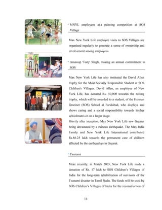 MNYL employees at a painting competition at SOS
Village


Max New York Life employee visits to SOS Villages are
organized regularly to generate a sense of ownership and
involvement among employees.


Anuroop 'Tony' Singh, making an annual commitment to
SOS


Max New York Life has also instituted the David Allen
trophy for the Most Socially Responsible Student at SOS
Children's Villages. David Allen, an employee of New
York Life, has donated Rs. 50,000 towards the rolling
trophy, which will be awarded to a student, of the Herman
Gmeiner (SOS) School at Faridabad, who displays and
shows caring and a social responsibility towards his/her
schoolmates or on a larger stage.
Shortly after inception, Max New York Life saw Gujarat
being devastated by a ruinous earthquake. The Max India
Family and New York Life International contributed
Rs.86.25 lakh towards the permanent care of children
affected by the earthquakes in Gujarat.


Tsunami


More recently, in March 2005, New York Life made a
donation of Rs. 17 lakh to SOS Children’s Villages of
India for the long-term rehabilitation of survivors of the
Tsunami disaster in Tamil Nadu. The funds will be used by
SOS Children’s Villages of India for the reconstruction of


            14
 