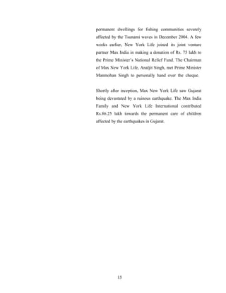 permanent dwellings for fishing communities severely
affected by the Tsunami waves in December 2004. A few
weeks earlier, New York Life joined its joint venture
partner Max India in making a donation of Rs. 75 lakh to
the Prime Minister’s National Relief Fund. The Chairman
of Max New York Life, Analjit Singh, met Prime Minister
Manmohan Singh to personally hand over the cheque.


Shortly after inception, Max New York Life saw Gujarat
being devastated by a ruinous earthquake. The Max India
Family and New York Life International contributed
Rs.86.25 lakh towards the permanent care of children
affected by the earthquakes in Gujarat.




            15
 