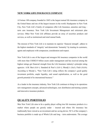 NEW YORK LIFE INSURANCE COMPANY


A Fortune 100 company founded in 1845 is the largest mutual life insurance company in
the United States and one of the largest insurers in the world. Headquarter in New York
City, New York Life’s Family of companies offer Life Insurance, annuities and long –
term care insurance. New York Life Investment Management and retirement plan
services. Other New York Life affiliates provide an array of securities products and
services, as well as institutional and retail mutual funds.


The mission of New York Life is to maintain its superior ‘financial strength’, adhere to
the highest standards of ‘integrity’ and demonstrate ‘humanity’ by treating its customers,
agents and employees with compassion, consideration and respect.


New York Life is one of the largest and strongest life insurance companies in the world
with more than USD$215 billion assets under management and has received among the
highest ratings got financial strength from the Life Insurance industry’s principle rating
agencies: A.M. Best (AA+). Standard & Poor’s (AA+), Moody’s (Aa1), Fitch (AAA).
According to Moody’s, “New York Life’s rating reflects the company’s good quality
investment portfolio, ample liquidity, and sound capitalization, as well as the good
growth potential of its international business.”


As a leader in the insurance industry, New York Life continues to bring to its operations
new management concepts, advanced technologies, new distribution and training systems
and innovative insurance products.



QUALITY PORTFOLIO
Max New York Life aims to be a quality player selling true life insurance products in a
market where people are grossly under – insured and where life insurance has
traditionally been viewed as an investment and tax saving device. 96 % of the company’s
business portfolio is made up of Whole Life and long – term endowments. The average


                                              17
 