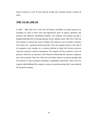 tenure of policies is over 30 years and the average age of people insured is around 28
years.



THE YEAR AHEAD


In 2005 – 2006, Max New York Life will further consolidate its market presence by
extending its reach to more cities and aggressively grow its agency operations and
diversify into alternative distribution channels. The company will continue top play a
thought leadership role in focusing attention on key industry issues. Max New York Life
will continue to espouse the cause of Indian Life insurers to move towards a maturity
level where self – regulation becomes possible. This, the company believes, will come if
all companies come together on a common platform to adopt best business practices
where the customer’s interest is paramount. The company will also continue to focus on
pensions, which are an extension of the financial relationship life insurance companies
have with customers. Max New York Life will further build on its present strengths and
will continue to map its progress according to stakeholder expectations. That is the way
to grow and continue the company’s journey towards becoming India’s most admired
life insurance company.




                                          18
 