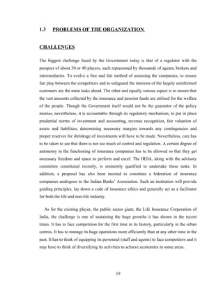 1.3    PROBLEMS OF THE ORGANIZATION


CHALLENGES

The biggest challenge faced by the Government today is that of a regulator with the
prospect of about 30 or 40 players, each represented by thousands of agents, brokers and
intermediaries. To evolve a free and fair method of assessing the companies, to ensure
fair play between the competitors and to safeguard the interests of the largely uninformed
customers are the main tasks ahead. The other and equally serious aspect is to ensure that
the vast amounts collected by the insurance and pension funds are utilised for the welfare
of the people. Though the Government itself would not be the guarantor of the policy
monies, nevertheless, it is accountable through its regulatory mechanism, to put in place
prudential norms of investment and accounting, revenue recognition, fair valuation of
assets and liabilities, determining necessary margins towards any contingencies and
proper reserves for shrinkage of investments will have to be made. Nevertheless, care has
to be taken to see that there is not too much of control and regulation. A certain degree of
autonomy in the functioning of insurance companies has to be allowed so that they get
necessary freedom and space to perform and excel. The IRDA, along with the advisory
committee constituted recently, is eminently qualified to undertake these tasks. In
addition, a proposal has also been mooted to constitute a federation of insurance
companies analogous to the Indian Banks’ Association. Such an institution will provide
guiding principles, lay down a code of insurance ethics and generally act as a facilitator
for both the life and non-life industry.

  As for the existing player, the public sector giant, the Life Insurance Corporation of
India, the challenge is one of sustaining the huge growths it has shown in the recent
times. It has to face competition for the first time in its history, particularly in the urban
centres. It has to manage its huge operations more efficiently than at any other time in the
past. It has to think of equipping its personnel (staff and agents) to face competitors and it
may have to think of diversifying its activities to achieve economies in some areas.




                                             19
 