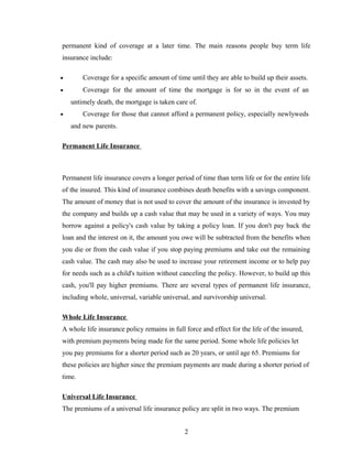 permanent kind of coverage at a later time. The main reasons people buy term life
insurance include:

•       Coverage for a specific amount of time until they are able to build up their assets.
•       Coverage for the amount of time the mortgage is for so in the event of an
    untimely death, the mortgage is taken care of.
•       Coverage for those that cannot afford a permanent policy, especially newlyweds
    and new parents.

Permanent Life Insurance



Permanent life insurance covers a longer period of time than term life or for the entire life
of the insured. This kind of insurance combines death benefits with a savings component.
The amount of money that is not used to cover the amount of the insurance is invested by
the company and builds up a cash value that may be used in a variety of ways. You may
borrow against a policy's cash value by taking a policy loan. If you don't pay back the
loan and the interest on it, the amount you owe will be subtracted from the benefits when
you die or from the cash value if you stop paying premiums and take out the remaining
cash value. The cash may also be used to increase your retirement income or to help pay
for needs such as a child's tuition without canceling the policy. However, to build up this
cash, you'll pay higher premiums. There are several types of permanent life insurance,
including whole, universal, variable universal, and survivorship universal.

Whole Life Insurance
A whole life insurance policy remains in full force and effect for the life of the insured,
with premium payments being made for the same period. Some whole life policies let
you pay premiums for a shorter period such as 20 years, or until age 65. Premiums for
these policies are higher since the premium payments are made during a shorter period of
time.

Universal Life Insurance
The premiums of a universal life insurance policy are split in two ways. The premium


                                              2
 