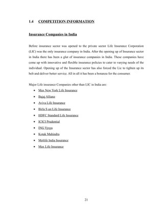 1.4       COMPETITION INFORMATION


Insurance Companies in India


Before insurance sector was opened to the private sector Life Insurance Corporation
(LIC) was the only insurance company in India. After the opening up of Insurance sector
in India there has been a glut of insurance companies in India. These companies have
come up with innovative and flexible insurance policies to cater to varying needs of the
individual. Opening up of the Insurance sector has also forced the Lic to tighten up its
belt and deliver better service. All in all it has been a bonanza for the consumer.


Major Life insurance Companies other than LIC in India are:
      •   Max New York Life Insurance
      •   Bajaj Allianz
      •   Aviva Life Insurance
      •   Birla S un Life Insurance
      •   HDFC Standard Life Insurance
      •   ICICI Prudential
      •   ING Vysya
      •   Kotak Mahindra
      •   Metlife India Insurance
      •   Max Life Insurance




                                             21
 