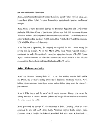 Bajaj Allianz General Insurance Company Limited


Bajaj Allianz General Insurance Company Limited is a joint venture between Bajaj Auto
Limited and Allianz AG of Germany. Both enjoy a reputation of expertise, stability and
strength.

Bajaj Allianz General Insurance received the Insurance Regulatory and Development
Authority (IRDA) certificate of Registration (R3) on May 2nd, 2001 to conduct General
Insurance business (including Health Insurance business) in India. The Company has an
authorized and paid up capital of Rs 110 crores. Bajaj Auto holds 74% and the remaining
26% is held by Allianz, AG, Germany.

In its first year of operations, the company has acquired the No. 1 status among the
private non-life insurers. As on 31st March 2003, Bajaj Allianz General Insurance
maintained its leadership position by garnering a premium income of Rs.300 Crores.
Bajaj Allianz also became one of the few companies to make a profit in its first full year
of operations. Bajaj Allianz made a profit after tax of Rs.9.6 crores.


Aviva Life Insurance,India


Aviva Life Insurance Company India Pvt. Ltd. is a joint venture between Aviva of UK
and Dabur, one of India's leading producers of traditional healthcare products. Aviva
holds a 26 per cent stake in the joint venture and the Dabur group holds the balance 74
per cent share.


Aviva is UK's largest and the world's sixth largest insurance Group. It is one of the
leading providers of life and pensions products to Europe and has substantial businesses
elsewhere around the world.


Aviva pioneered the concept of Banc assurance in India. Currently, Aviva has Banc
assurance tie-ups with ABN Amro Bank, American Express Bank, Canara Bank,
Centurion Bank of Punjab, The Lakshmi Vilas Bank Ltd. and Punjab & Sind Bank, 11



                                                  22
 