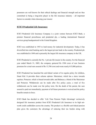 promoters are well known for their ethical dealings and financial strength and are thus
committed to being a long-term player in the life insurance industry – all important
factors to consider when choosing your insurer



ICICI Prudential Life Insurance


ICICI Prudential Life Insurance Company is a joint venture between ICICI Bank, a
premier financial powerhouse and prudential plc, a leading international financial
services group headquartered in the United Kingdom.


ICICI was established in 1955 to lend money for industrial development. Today, it has
diversified into retail banking and is the largest private bank in the country. Prudential plc
was established in 1848 and is presently the largest life insurance company in the UK.


ICICI Prudential is currently the No. 1 private life insurer in the country. For the financial
year ended March 31, 2005, the company garnered Rs 1584 crore of new business
premium for a total sum assured of Rs 13,780 crore and wrote nearly 615,000 policies.


ICICI Prudential has launched the unit-linked variant of its regular policy for children,
Smart Kid. It provides three scheme options: Maximiser, which has a skew towards
equities; Protector, which is biased towards debt; and Balancer, a blend of the Maximiser
and Protector. Withdrawals can be made after five policy years; a total of five
withdrawals can be made over the policy term. On the death of the parent, the sum
assured is paid out immediately; payment of all future premiums is waived and the policy
benefits remain in force.


ICICI Bank has decided to offer `Life Time Pension Triple Advantage' exclusively
designed life insurance product from ICICI Prudential Life Insurance to its high net-
worth credit cardholders across the country. The product is a flexible unit-linked pension
plan gives the customers the advantage of reducing their tax burden along with



                                             24
 