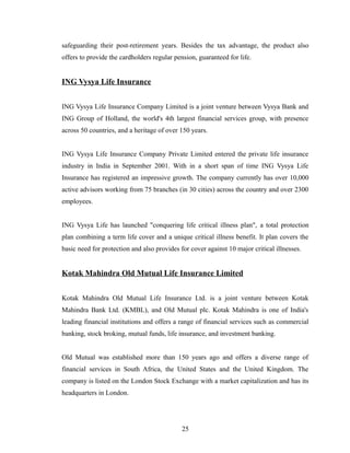 safeguarding their post-retirement years. Besides the tax advantage, the product also
offers to provide the cardholders regular pension, guaranteed for life.


ING Vysya Life Insurance


ING Vysya Life Insurance Company Limited is a joint venture between Vysya Bank and
ING Group of Holland, the world's 4th largest financial services group, with presence
across 50 countries, and a heritage of over 150 years.


ING Vysya Life Insurance Company Private Limited entered the private life insurance
industry in India in September 2001. With in a short span of time ING Vysya Life
Insurance has registered an impressive growth. The company currently has over 10,000
active advisors working from 75 branches (in 30 cities) across the country and over 2300
employees.


ING Vysya Life has launched "conquering life critical illness plan", a total protection
plan combining a term life cover and a unique critical illness benefit. It plan covers the
basic need for protection and also provides for cover against 10 major critical illnesses.


Kotak Mahindra Old Mutual Life Insurance Limited


Kotak Mahindra Old Mutual Life Insurance Ltd. is a joint venture between Kotak
Mahindra Bank Ltd. (KMBL), and Old Mutual plc. Kotak Mahindra is one of India's
leading financial institutions and offers a range of financial services such as commercial
banking, stock broking, mutual funds, life insurance, and investment banking.


Old Mutual was established more than 150 years ago and offers a diverse range of
financial services in South Africa, the United States and the United Kingdom. The
company is listed on the London Stock Exchange with a market capitalization and has its
headquarters in London.




                                             25
 