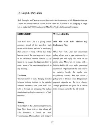 1.5 S.W.O.T. ANALYSIS


Both Strengths and Weaknesses are inherent with the company while Opportunities and
Threats are usually outside factors, which affect the existence of the company at large.
Let us make the SWOT Analysis for Max New York Life Insurance Company:


STRENGTHS                                           WEAKNESSES


Max New York Life is a young vibrant Max New York Life: Limited Pay
company proud of the excellent track Endowment Plan
record it has created for itself in a relatively
short period of time. MNYL has today MAX New York Life's new endowment
become one of the most aggressive players policy allows you to pay premiums for a
in the Insurance services domain. A key limited term and enjoy risk cover for the
factor in our success has been our ability to entire term. Moreover, it comes with a
attract some of the most talented people in built-in double risk cover and a guaranteed
any industry.                                       addition of 10 per cent of the sum assured
                                                    on maturity, besides the regular non-
Excellence                                          reversionary bonuses. You can choose a
"In every aspect of work. Ranging from the policy term of 20 or 25 years. The premium
in-house training institute to the detailed payment depends on the term chosen.
Personal Insurance Plan. Max New York Though premiums are paid for a limited
Life is focused on achieving the highest term, bonuses accrue for the full period.
standards of quality in every aspect of their
business".


Honesty
"Is the heart of the Life Insurance business.
Max New York believes that above all,
Life   Insurance     is   based     on    trust.
Transparency, Dependability and Integrity


                                                   27
 