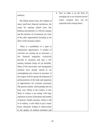 •   Now as India is on the brim of
audience.
                                                         emerging out as an economic power

  The falling interest rates, the collapse of            center,   stringent   laws   can   be

many small-time financial institutions, the              expected in the coming future.

scope for entering related areas like
banking and pensions in a bid for synergy
and the promise of e-commerce are some
of the other opportunities knocking at the
doors of the insurance majors.

   There is a probability of a spurt in
employment opportunities. A number of
web-sites are coming up on insurance, a
few    financial   magazines     exclusively
devoted to insurance and also a few
training institutes being set up hurriedly.
Many of the universities and management
institutes have already started or are
contemplating new courses in insurance. It
also augurs well for greater development of
professionalism of the trade and expansion
of opportunities for everyone concerned.
The pension market, which perhaps has not
been very vibrant in the country, is also
likely to witness a sea change with huge
expansion in terms of premium and number
of policies. Health insurance, which is still
in its infancy, is also likely to get a major
boost, ultimately leading to improvement
in the quality of medical treatment and




                                                29
 