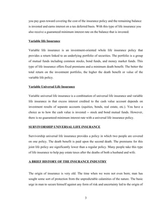 you pay goes toward covering the cost of the insurance policy and the remaining balance
is invested and earns interest on a tax deferred basis. With this type of life insurance you
also receive a guaranteed minimum interest rate on the balance that is invested.

Variable Iife Insurance

Variable life insurance is an investment-oriented whole life insurance policy that
provides a return linked to an underlying portfolio of securities. The portfolio is a group
of mutual funds including common stocks, bond funds, and money market funds. This
type of life insurance offers fixed premiums and a minimum death benefit. The better the
total return on the investment portfolio, the higher the death benefit or value of the
variable life policy.

Variable Universal Life Insurance

Variable universal life insurance is a combination of universal life insurance and variable
life insurance in that excess interest credited to the cash value account depends on
investment results of separate accounts (equities, bonds, real estate, etc.). You have a
choice as to how the cash value is invested -- stock and bond mutual funds. However,
there is no guaranteed minimum interest rate with a universal life insurance policy.

SURVIVORSHIP UNIVERSAL LIFE INSURANCE

Survivorship universal life insurance provides a policy in which two people are covered
on one policy. The death benefit is paid upon the second death. The premiums for this
joint life policy are significantly lower than a regular policy. Many people take this type
of life insurance to help pay estate taxes after the deaths of both a husband and wife.

A BRIEF HISTORY OF THE INSURANCE INDUSTRY


The origin of insurance is very old. The time when we were not even born; man has
sought some sort of protection from the unpredictable calamities of the nature. The basic
urge in man to secure himself against any form of risk and uncertainty led to the origin of



                                              3
 
