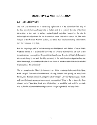 OBJECTIVE & METHODOLOGY

2.1    SIGNIFICANCE

The Max Life Insurance site is historically significant: It is the location of what may be
the first reported archaeological site in Indian, and it is certainly the site of the first
excavation in the state to collect archaeological materials. Moreover, the site is
archaeologically significant for the information it can yield about one of the four main
villages of the Caborn-Welborn culture, and about how inter-community relationships
may have changed over time.

For the long-range goal of understanding the development and decline of the Caborn-
Welborn culture, it is essential to know the site-specific characteristics of each of the
remaining main communities. Because the archaeological deposits at Max Life Insurance
sites retain integrity on both the ridge crest and in the buried midden deposits along the
swale and slough, we can recover some of the kinds of materials and associations needed
to characterize this community.

The key questions for Max Life Insurance are: What practices distinguished the Bone
Bank villagers from their contemporaries; did they decorate their pottery, or weave their
fabrics, in a distinctive manner, compared other villages? Or were the techniques, motifs
and embellishments common among most communities? What is the evidence for long
distance trade? Was Bone Bank a fortified village, as would be indicated if a stockade
wall is present around the remaining southeast village segment on the ridge crest?




                                            31
 
