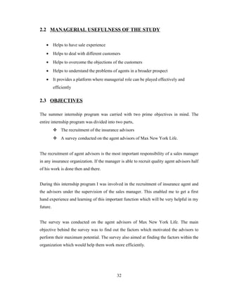 2.2 MANAGERIAL USEFULNESS OF THE STUDY

   •      Helps to have sale experience
   •      Helps to deal with different customers
   •      Helps to overcome the objections of the customers
   •      Helps to understand the problems of agents in a broader prospect
   •      It provides a platform where managerial role can be played effectively and
          efficiently


2.3 OBJECTIVES

The summer internship program was carried with two prime objectives in mind. The
entire internship program was divided into two parts,
           The recruitment of the insurance advisors
           A survey conducted on the agent advisors of Max New York Life.


The recruitment of agent advisors is the most important responsibility of a sales manager
in any insurance organization. If the manager is able to recruit quality agent advisors half
of his work is done then and there.


During this internship program I was involved in the recruitment of insurance agent and
the advisors under the supervision of the sales manager. This enabled me to get a first
hand experience and learning of this important function which will be very helpful in my
future.


The survey was conducted on the agent advisors of Max New York Life. The main
objective behind the survey was to find out the factors which motivated the advisors to
perform their maximum potential. The survey also aimed at finding the factors within the
organization which would help them work more efficiently.




                                              32
 