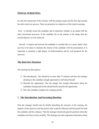 INITIAL SCREENING


It is the first interaction of the recruiter with the prospect agent and the first step towards
the entire interview process. There are primarily two objectives of the initial screening.


First: to literally screen the candidate and to determine whether to go ahead with the
other recruitment processes. If the candidate fits in the scheme of the things then the
second objective is to be achieved


  Second: to inspire and motivate the candidate to consider this as a career option. Here
care has to be taken to maintain the interest of the candidate with the presentation. It is
important to maintain a right degree of professionalism and be well prepared for the
interview.


The Interview Structure


The meeting has three phases


   1) The Introduction: this should be no more than 15 minutes and here the manager
       should give the candidate enough opportunity to tell about himself.
   2) Describe the opportunity: One the manger has enough information about the
       candidates background he/she should briefly describe the opportunity.
   3) Have the candidate complete the company profile.


1. The Introduction And Screening Question:


Here the manager should start by briefly describing the structure of the meeting, the
purpose of the interview and the process that would be followed and the payoff for both
the candidate and the company. Then the manager should ask general questions about the
candidate and listen to him carefully. This dialogue provides important information about


                                              34
 