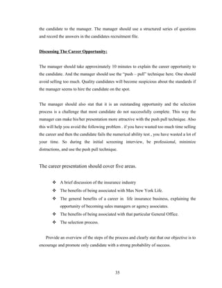 the candidate to the manager. The manager should use a structured series of questions
and record the answers in the candidates recruitment file.


Discussing The Career Opportunity:


The manager should take approximately 10 minutes to explain the career opportunity to
the candidate. And the manager should use the “push – pull” technique here. One should
avoid selling too much. Quality candidates will become suspicious about the standards if
the manager seems to hire the candidate on the spot.


The manager should also stat that it is an outstanding opportunity and the selection
process is a challenge that most candidate do not successfully complete. This way the
manager can make his/her presentation more attractive with the push pull technique. Also
this will help you avoid the following problem . if you have wasted too much time selling
the career and then the candidate fails the numerical ability test , you have wasted a lot of
your time. So during the initial screening interview, be professional, minimize
distractions, and use the push pull technique.


The career presentation should cover five areas.


        A brief discussion of the insurance industry
        The benefits of being associated with Max New York Life.
        The general benefits of a career in life insurance business, explaining the
            opportunity of becoming sales managers or agency associates.
        The benefits of being associated with that particular General Office.
        The selection process.


   Provide an overview of the steps of the process and clearly stat that our objective is to
encourage and promote only candidate with a strong probability of success.




                                             35
 