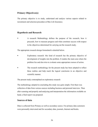 Primary Objectives(s)

The primary objective is to study, understand and analyze various aspects related to
recruitment and selection procedure at Max Life Insurance.




Hypothesis and Research

            A research Methodology defines the purpose of the research, how it
             proceeds, how to measure progress and what constitute success with respect
             to the objectives determined for carrying out the research study.

The appropriate research design formulated is detailed below.

            Exploratory research: this kind of research has the primary objective of
             development of insights into the problem. It studies the main area where the
             problem lies and also tries to evaluate some appropriate courses of action.

            The research methodology for the present study has been adopted to reflect
             these realties and help reach the logical conclusion in an objective and
             scientific manner.

The present study contemplated an exploratory research

The methodology adopted in concluding this study was quite simple. First there was
collection of data from various sources including business and personal interview. Then
after scanning and properly and analyzing and interpretation the information available on
hand, a final report was prepared.

Sources of data

Data is collected from Primary as well as secondary source. For primary data customers
were personally intervened and for secondary data, journals, Internet and books.




                                            36
 
