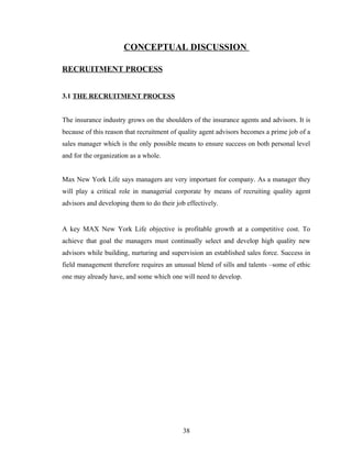 CONCEPTUAL DISCUSSION

RECRUITMENT PROCESS


3.1 THE RECRUITMENT PROCESS


The insurance industry grows on the shoulders of the insurance agents and advisors. It is
because of this reason that recruitment of quality agent advisors becomes a prime job of a
sales manager which is the only possible means to ensure success on both personal level
and for the organization as a whole.


Max New York Life says managers are very important for company. As a manager they
will play a critical role in managerial corporate by means of recruiting quality agent
advisors and developing them to do their job effectively.


A key MAX New York Life objective is profitable growth at a competitive cost. To
achieve that goal the managers must continually select and develop high quality new
advisors while building, nurturing and supervision an established sales force. Success in
field management therefore requires an unusual blend of sills and talents –some of ethic
one may already have, and some which one will need to develop.




                                            38
 