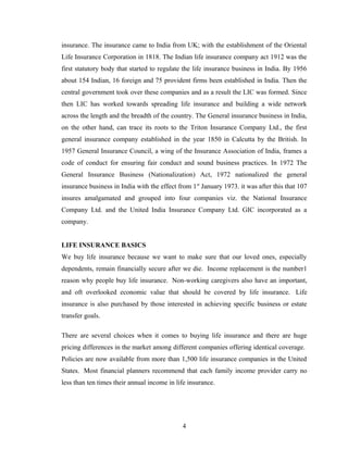 insurance. The insurance came to India from UK; with the establishment of the Oriental
Life Insurance Corporation in 1818. The Indian life insurance company act 1912 was the
first statutory body that started to regulate the life insurance business in India. By 1956
about 154 Indian, 16 foreign and 75 provident firms been established in India. Then the
central government took over these companies and as a result the LIC was formed. Since
then LIC has worked towards spreading life insurance and building a wide network
across the length and the breadth of the country. The General insurance business in India,
on the other hand, can trace its roots to the Triton Insurance Company Ltd., the first
general insurance company established in the year 1850 in Calcutta by the British. In
1957 General Insurance Council, a wing of the Insurance Association of India, frames a
code of conduct for ensuring fair conduct and sound business practices. In 1972 The
General Insurance Business (Nationalization) Act, 1972 nationalized the general
insurance business in India with the effect from 1st January 1973. it was after this that 107
insures amalgamated and grouped into four companies viz. the National Insurance
Company Ltd. and the United India Insurance Company Ltd. GIC incorporated as a
company.


LIFE INSURANCE BASICS
We buy life insurance because we want to make sure that our loved ones, especially
dependents, remain financially secure after we die. Income replacement is the number1
reason why people buy life insurance. Non-working caregivers also have an important,
and oft overlooked economic value that should be covered by life insurance. Life
insurance is also purchased by those interested in achieving specific business or estate
transfer goals.

There are several choices when it comes to buying life insurance and there are huge
pricing differences in the market among different companies offering identical coverage.
Policies are now available from more than 1,500 life insurance companies in the United
States. Most financial planners recommend that each family income provider carry no
less than ten times their annual income in life insurance.




                                             4
 