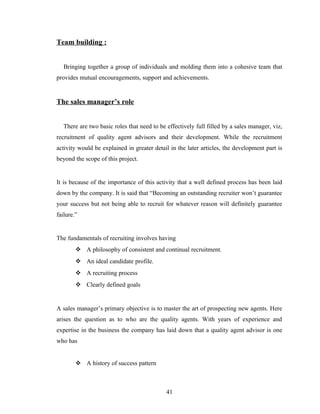 Team building :


   Bringing together a group of individuals and molding them into a cohesive team that
provides mutual encouragements, support and achievements.


The sales manager’s role


   There are two basic roles that need to be effectively full filled by a sales manager, viz,
recruitment of quality agent advisors and their development. While the recruitment
activity would be explained in greater detail in the later articles, the development part is
beyond the scope of this project.


It is because of the importance of this activity that a well defined process has been laid
down by the company. It is said that “Becoming an outstanding recruiter won’t guarantee
your success but not being able to recruit for whatever reason will definitely guarantee
failure.”


The fundamentals of recruiting involves having
         A philosophy of consistent and continual recruitment.
         An ideal candidate profile.
         A recruiting process
         Clearly defined goals


A sales manager’s primary objective is to master the art of prospecting new agents. Here
arises the question as to who are the quality agents. With years of experience and
expertise in the business the company has laid down that a quality agent advisor is one
who has


         A history of success pattern



                                             41
 