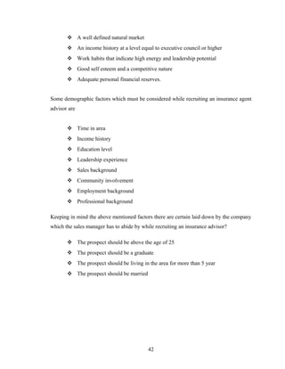  A well defined natural market
        An income history at a level equal to executive council or higher
        Work habits that indicate high energy and leadership potential
        Good self esteem and a competitive nature
        Adequate personal financial reserves.


Some demographic factors which must be considered while recruiting an insurance agent
advisor are


        Time in area
        Income history
        Education level
        Leadership experience
        Sales background
        Community involvement
        Employment background
        Professional background

Keeping in mind the above mentioned factors there are certain laid down by the company
which the sales manager has to abide by while recruiting an insurance advisor?

        The prospect should be above the age of 25
        The prospect should be a graduate
        The prospect should be living in the area for more than 5 year
        The prospect should be married




                                           42
 