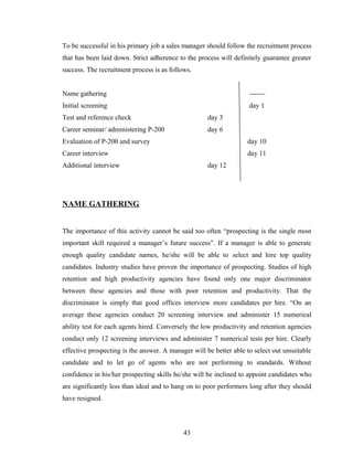 To be successful in his primary job a sales manager should follow the recruitment process
that has been laid down. Strict adherence to the process will definitely guarantee greater
success. The recruitment process is as follows.


Name gathering                                                      -------
Initial screening                                                   day 1
Test and reference check                             day 3
Career seminar/ administering P-200                  day 6
Evaluation of P-200 and survey                                     day 10
Career interview                                                   day 11
Additional interview                                 day 12




NAME GATHERING


The importance of this activity cannot be said too often “prospecting is the single most
important skill required a manager’s future success”. If a manager is able to generate
enough quality candidate names, he/she will be able to select and hire top quality
candidates. Industry studies have proven the importance of prospecting. Studies of high
retention and high productivity agencies have found only one major discriminator
between these agencies and those with poor retention and productivity. That the
discriminator is simply that good offices interview more candidates per hire. “On an
average these agencies conduct 20 screening interview and administer 15 numerical
ability test for each agents hired. Conversely the low productivity and retention agencies
conduct only 12 screening interviews and administer 7 numerical tests per hire. Clearly
effective prospecting is the answer. A manager will be better able to select out unsuitable
candidate and to let go of agents who are not performing to standards. Without
confidence in his/her prospecting skills he/she will be inclined to appoint candidates who
are significantly less than ideal and to hang on to poor performers long after they should
have resigned.



                                            43
 