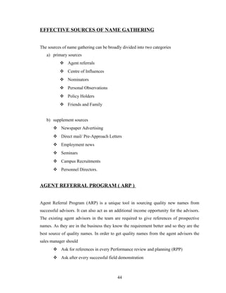 EFFECTIVE SOURCES OF NAME GATHERING


The sources of name gathering can be broadly divided into two categories
   a) primary sources
            Agent referrals
            Centre of Influences
            Nominators
            Personal Observations
            Policy Holders
            Friends and Family


   b) supplement sources
        Newspaper Advertising
        Direct mail/ Pre-Approach Letters
        Employment news
        Seminars
        Campus Recruitments
        Personnel Directors.


AGENT REFERRAL PROGRAM ( ARP )


Agent Referral Program (ARP) is a unique tool in sourcing quality new names from
successful advisors. It can also act as an additional income opportunity for the advisors.
The existing agent advisors in the team are required to give references of prospective
names. As they are in the business they know the requirement better and so they are the
best source of quality names. In order to get quality names from the agent advisors the
sales manager should
        Ask for references in every Performance review and planning (RPP)
        Ask after every successful field demonstration



                                           44
 