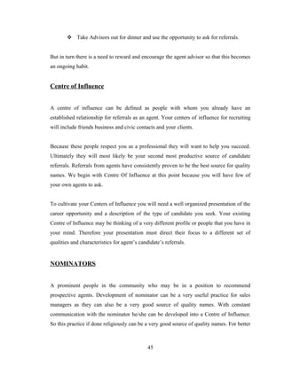  Take Advisors out for dinner and use the opportunity to ask for referrals.


But in turn there is a need to reward and encourage the agent advisor so that this becomes
an ongoing habit.


Centre of Influence


A centre of influence can be defined as people with whom you already have an
established relationship for referrals as an agent. Your centers of influence for recruiting
will include friends business and civic contacts and your clients.


Because these people respect you as a professional they will want to help you succeed.
Ultimately they will most likely be your second most productive source of candidate
referrals. Referrals from agents have consistently proven to be the best source for quality
names. We begin with Centre Of Influence at this point because you will have few of
your own agents to ask.


To cultivate your Centers of Influence you will need a well organized presentation of the
career opportunity and a description of the type of candidate you seek. Your existing
Centre of Influence may be thinking of a very different profile or people that you have in
your mind. Therefore your presentation must direct their focus to a different set of
qualities and characteristics for agent’s candidate’s referrals.


NOMINATORS


A prominent people in the community who may be in a position to recommend
prospective agents. Development of nominator can be a very useful practice for sales
managers as they can also be a very good source of quality names. With constant
communication with the nominator he/she can be developed into a Centre of Influence.
So this practice if done religiously can be a very good source of quality names. For better



                                              45
 