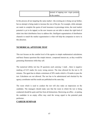 instead of tapping new virgin pockets
                                               in the market.


In this process all are targeting the same market --the existing pie is being cut up further,
but no attempt is being made to increase the size of the pie. For example, while attempts
are made to complete the quota of rural insurance in percentage terms, the rural market
potential is yet to be tapped, as the new insurers are not able to attract the right kind of
talent into their distribution force to address this. Intelligent segmentation of distribution
channels to match the market segmentation is what will help the companies to move in
this direction.



NUMERICAL APTITUDE TEST


This test focuses on the comfort level of the agents in simple mathematical calculations
and basic finance questions like simple interest , compound interest etc, as they would be
generating illustrations while they sell.


The numerical ability test has 20 questions each carrying 1 mark , there is negative
marking of 0.25 marks for every wrong answer. The time allowed for the test is 30
minutes. The agent has to obtain a minimum of 50% marks which is 10 marks to pass the
test. Calculators are not allowed. The test has to be administered and checked by the
agency coordinator and the results are published on the same day.


The room which is used to conduct the test will also make an impression on the
candidate. The managers should make sure that the room in which the test is being
conducted should be quite and free from all distractions. Borrowing an office , or putting
the candidate in an empty office may send the wrong signal to the potential peak
performer.
CAREER SEMINAR




                                             47
 