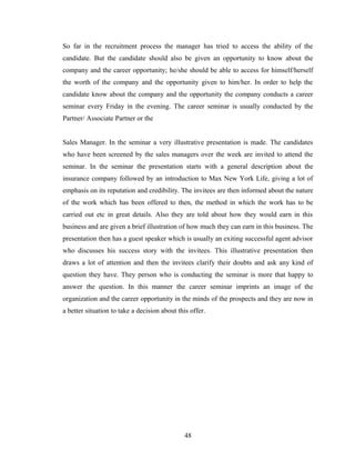 So far in the recruitment process the manager has tried to access the ability of the
candidate. But the candidate should also be given an opportunity to know about the
company and the career opportunity; he/she should be able to access for himself/herself
the worth of the company and the opportunity given to him/her. In order to help the
candidate know about the company and the opportunity the company conducts a career
seminar every Friday in the evening. The career seminar is usually conducted by the
Partner/ Associate Partner or the


Sales Manager. In the seminar a very illustrative presentation is made. The candidates
who have been screened by the sales managers over the week are invited to attend the
seminar. In the seminar the presentation starts with a general description about the
insurance company followed by an introduction to Max New York Life, giving a lot of
emphasis on its reputation and credibility. The invitees are then informed about the nature
of the work which has been offered to then, the method in which the work has to be
carried out etc in great details. Also they are told about how they would earn in this
business and are given a brief illustration of how much they can earn in this business. The
presentation then has a guest speaker which is usually an exiting successful agent advisor
who discusses his success story with the invitees. This illustrative presentation then
draws a lot of attention and then the invitees clarify their doubts and ask any kind of
question they have. They person who is conducting the seminar is more that happy to
answer the question. In this manner the career seminar imprints an image of the
organization and the career opportunity in the minds of the prospects and they are now in
a better situation to take a decision about this offer.




                                              48
 