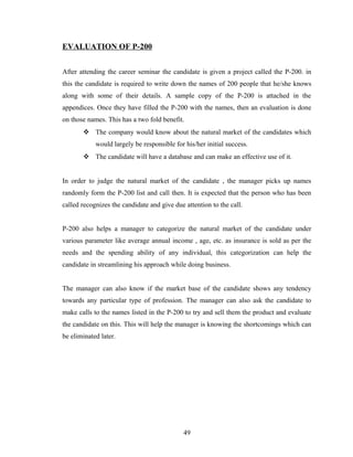 EVALUATION OF P-200


After attending the career seminar the candidate is given a project called the P-200. in
this the candidate is required to write down the names of 200 people that he/she knows
along with some of their details. A sample copy of the P-200 is attached in the
appendices. Once they have filled the P-200 with the names, then an evaluation is done
on those names. This has a two fold benefit.
        The company would know about the natural market of the candidates which
            would largely be responsible for his/her initial success.
        The candidate will have a database and can make an effective use of it.


In order to judge the natural market of the candidate , the manager picks up names
randomly form the P-200 list and call then. It is expected that the person who has been
called recognizes the candidate and give due attention to the call.


P-200 also helps a manager to categorize the natural market of the candidate under
various parameter like average annual income , age, etc. as insurance is sold as per the
needs and the spending ability of any individual, this categorization can help the
candidate in streamlining his approach while doing business.


The manager can also know if the market base of the candidate shows any tendency
towards any particular type of profession. The manager can also ask the candidate to
make calls to the names listed in the P-200 to try and sell them the product and evaluate
the candidate on this. This will help the manager is knowing the shortcomings which can
be eliminated later.




                                             49
 