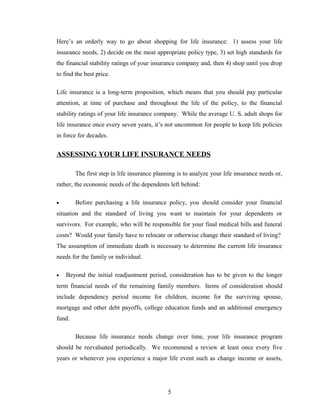 Here’s an orderly way to go about shopping for life insurance: 1) assess your life
insurance needs, 2) decide on the most appropriate policy type, 3) set high standards for
the financial stability ratings of your insurance company and, then 4) shop until you drop
to find the best price.

Life insurance is a long-term proposition, which means that you should pay particular
attention, at time of purchase and throughout the life of the policy, to the financial
stability ratings of your life insurance company. While the average U. S. adult shops for
life insurance once every seven years, it’s not uncommon for people to keep life policies
in force for decades.


ASSESSING YOUR LIFE INSURANCE NEEDS

        The first step in life insurance planning is to analyze your life insurance needs or,
rather, the economic needs of the dependents left behind:

•       Before purchasing a life insurance policy, you should consider your financial
situation and the standard of living you want to maintain for your dependents or
survivors. For example, who will be responsible for your final medical bills and funeral
costs? Would your family have to relocate or otherwise change their standard of living?
The assumption of immediate death is necessary to determine the current life insurance
needs for the family or individual.

•   Beyond the initial readjustment period, consideration has to be given to the longer
term financial needs of the remaining family members. Items of consideration should
include dependency period income for children, income for the surviving spouse,
mortgage and other debt payoffs, college education funds and an additional emergency
fund.

        Because life insurance needs change over time, your life insurance program
should be reevaluated periodically. We recommend a review at least once every five
years or whenever you experience a major life event such as change income or assets,




                                              5
 