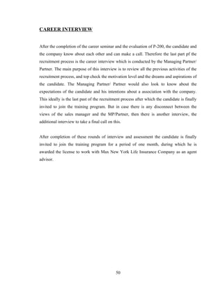 CAREER INTERVIEW


After the completion of the career seminar and the evaluation of P-200, the candidate and
the company know about each other and can make a call. Therefore the last part pf the
recruitment process is the career interview which is conducted by the Managing Partner/
Partner. The main purpose of this interview is to review all the previous activities of the
recruitment process, and top check the motivation level and the dreams and aspirations of
the candidate. The Managing Partner/ Partner would also look to know about the
expectations of the candidate and his intentions about a association with the company.
This ideally is the last past of the recruitment process after which the candidate is finally
invited to join the training program. But in case there is any disconnect between the
views of the sales manager and the MP/Partner, then there is another interview, the
additional interview to take a final call on this.


After completion of these rounds of interview and assessment the candidate is finally
invited to join the training program for a period of one month, during which he is
awarded the license to work with Max New York Life Insurance Company as an agent
advisor.




                                              50
 