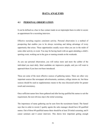 DATA ANALYSIS


4.1    PERSONAL OBSERVATION


It can be defined as a face to face contact made on an impromptu basis in order to secure
an appointment for a recruiting interview.


Effective recruiting requires consistent activity. Personal observation is a method of
prospecting that enables you to be always recruiting and taking advantage of every
opportunity that arises. These opportunities usually occur when you are in the midst of
some other activity or event. You may be having lunch with an agent attending a child’s
sporting event, working out in the gym or running errands on the weekends.


As you use personal observation, you will notice more and more the caliber of the
individual you meet daily. Ideal candidate are impressive people, and you will want to
approach them if you have not been introduced.


These are some of the most effective sources of gathering names. There are other very
important sources like newspaper advertisements, seminars, college interns etc. but these
sources should be used as supplementary means to the once discussed earlier for greater
result and consistency.


Once sufficient names have been gathered and after having qualified the names to suit the
requirement, the next obvious step is the initial screening.


The importance of name gathering can be seen form the recruitment funnel. The funnel
says that in order to recruit 2 quality agents the sales manager should have 60 qualified
names. Out of those 60 qualified names there should be at least 20 initial screening, and 8
career seminars and 4 career interview. This shows how important getting enough



                                             51
 